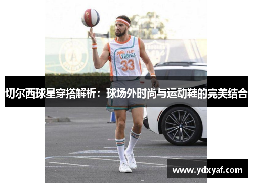 切尔西球星穿搭解析：球场外时尚与运动鞋的完美结合