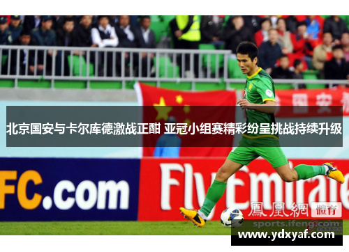 北京国安与卡尔库德激战正酣 亚冠小组赛精彩纷呈挑战持续升级